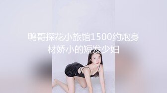 鸭哥探花小旅馆1500约炮身材娇小的短发少妇