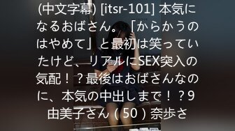 (中文字幕) [itsr-101] 本気になるおばさん。「からかうのはやめて」と最初は笑っていたけど、リアルにSEX突入の気配！？最後はおばさんなのに、本気の中出しまで！？9 由美子さん（50）奈歩さ