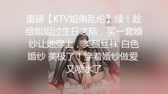 重磅【KTV姐弟乱伦】续！趁给姐姐过生日之际，买一套婚纱让她穿上，美腿丝袜 白色婚纱 美极了！穿着婚纱做爱 又喷水了