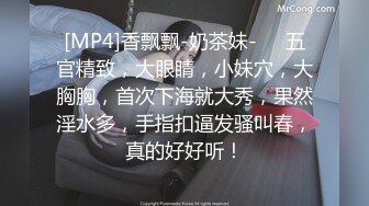 [MP4]香飘飘-奶茶妹-❤️五官精致，大眼睛，小妹穴，大胸胸，首次下海就大秀，果然淫水多，手指扣逼发骚叫春，真的好好听！