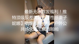 ⚫️⚫️最新无水首发福利！推特顶级反差美娇娘【性感妻子妮娜】劲爆私拍福利，户外公共场合露出紫薇啪啪