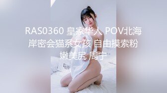 RAS0360 皇家华人 POV北海岸密会猫系女孩 自由摸索粉嫩美尻 周宁