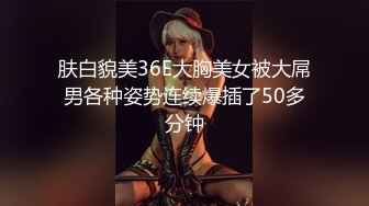 肤白貌美36E大胸美女被大屌男各种姿势连续爆插了50多分钟