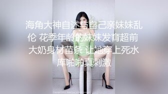 海角大神自述与自己亲妹妹乱伦 花季年龄的妹妹发育超前 大奶身材苗条 让她穿上死水库啪啪真刺激