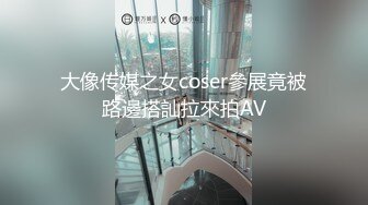 大像传媒之女coser參展竟被路邊搭訕拉來拍AV