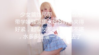 ✿少女蕾丝吊带✿纯欲蕾丝吊带学妹骚逼里水好多好热夹得好紧，超级反差叫床淫荡不堪，水多多滋溜一下就进去了