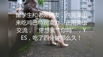 留学生和老外男友，洗完澡出来吃鸡巴特别卖力，还用英语交流，‘你想我艹你吗’，YES，吃了四分钟那么久！