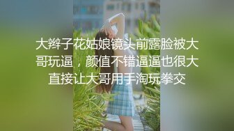 大辫子花姑娘镜头前露脸被大哥玩逼，颜值不错逼逼也很大直接让大哥用手淘玩拳交