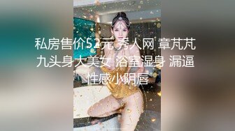 私房售价52元 秀人网 章芃芃 九头身大美女 浴室湿身 漏逼 性感小阴唇