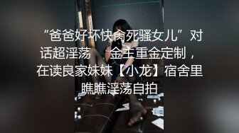 “爸爸好坏快肏死骚女儿”对话超淫荡⚫️金主重金定制，在读良家妹妹【小龙】宿舍里瞧瞧淫荡自拍