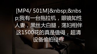 [MP4/ 501M]&nbsp;&nbsp;我有一台拖拉机，眼镜知性人妻，黑丝大白腿，荡妇相伴这1500花的真是值得，超清设备偷拍佳作