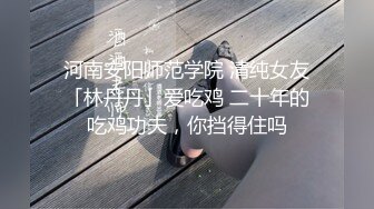 河南安阳师范学院 清纯女友「林丹丹」爱吃鸡 二十年的吃鸡功夫，你挡得住吗