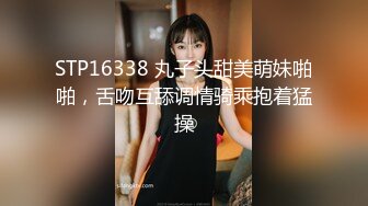 STP16338 丸子头甜美萌妹啪啪，舌吻互舔调情骑乘抱着猛操