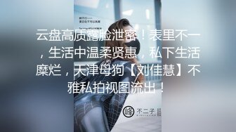 云盘高质露脸泄密！表里不一，生活中温柔贤惠，私下生活糜烂，天津母狗【刘佳慧】不雅私拍视图流出！