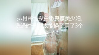 排骨哥约操白嫩良家美少妇,洗澡时干她,太能操了用了3个套子