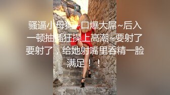 骚逼小母狗~口爆大屌~后入一顿抽插狂操上高潮~要射了要射了，给她射嘴里吞精一脸满足！！