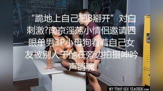 “跪地上自己把B掰开”对白刺激?南京淫荡小情侣邀请四眼单男3P小母狗看着自己女友被别人干他在旁边拍摄呻吟声销魂