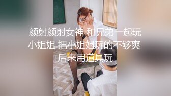 颜射颜射女神 和兄弟一起玩小姐姐 把小姐姐玩的不够爽 后来用道具玩