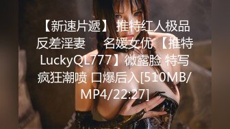 【新速片遞】 推特红人极品反差淫妻❤️名媛女优 【推特LuckyQL777】微露脸 特写疯狂潮喷 口爆后入[510MB/MP4/22:27]