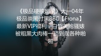 《极品硬核媚黑》大一04年极品崇黑讨黑BBC【Fiona】最新VIP福利，白皙美鲍骚婊被粗黑大肉棒一顶到底各种啪啪