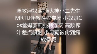 调教淫奴 超顶大神小二先生MRTU调教性奴专场 小奴隶Cos蕾姆萝莉强制淫交 高频榨汁差点飙射 小母狗被肏到瘫软晕厥