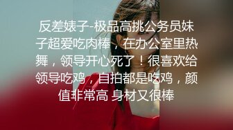 反差婊子-极品高挑公务员妹子超爱吃肉棒，在办公室里热舞，领导开心死了！很喜欢给领导吃鸡，自拍都是吃鸡，颜值非常高 身材又很棒