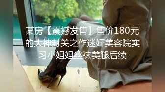 某房【震撼发售】售价180元的大神封关之作迷奸美容院实习小姐姐丝袜美腿后续