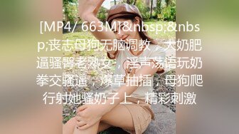 [MP4/ 663M]&nbsp;&nbsp;丧志母狗无脑调教，大奶肥逼骚臀老熟女，淫声荡语玩奶拳交骚逼，爆草抽插，母狗爬行射她骚奶子上，精彩刺激