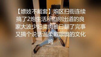 【嫖妓不戴套】炮区扫街连续搞了2炮生活所迫刚出道的良家大波少妇卖肉被曰翻了完事又搞个说话温柔戴眼镜的文化鸡