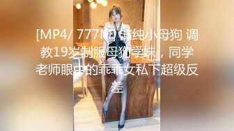 [MP4/ 777M] 清纯小母狗 调教19岁制服母狗学妹，同学老师眼中的乖乖女私下超级反差