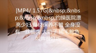 [MP4/ 1.57G]&nbsp;&nbsp;&nbsp;&nbsp;约操医院漂亮少妇 身材保养不错 全身没有一丝赘肉 大奶子 稀毛鲍鱼 叫声很好听