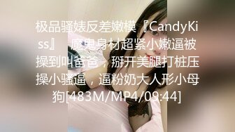 极品骚婊反差嫩模『CandyKiss』✿魔鬼身材超紧小嫩逼被操到叫爸爸，掰开美腿打桩压操小骚逼，逼粉奶大人形小母狗[483M/MP4/09:44]