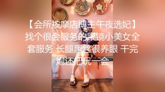 【会所按摩店博主午夜选妃】找个很会服务的眼镜小美女全套服务 长腿黑丝很养眼 干完炮还把玩一会