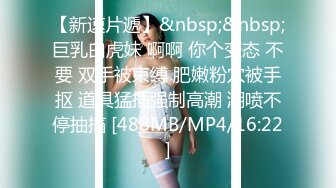 【新速片遞】&nbsp;&nbsp;巨乳白虎妹 啊啊 你个变态 不要 双手被束缚 肥嫩粉穴被手抠 道具猛插强制高潮 潮喷不停抽搐 [488MB/MP4/16:22]