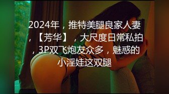 2024年，推特美腿良家人妻，【芳华】，大尺度日常私拍，3P双飞炮友众多，魅惑的小淫娃这双腿