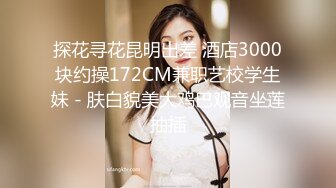 探花寻花昆明出差 酒店3000块约操172CM兼职艺校学生妹 - 肤白貌美大鸡巴观音坐莲抽插