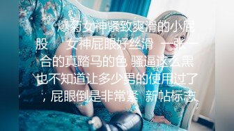 ❤️爆菊女神紧致爽滑的小屁股❤️女神屁眼好丝滑  一张一合的真踏马的色 骚逼这么黑也不知道让多少男的使用过了，屁眼倒是非常紧  新帖标志