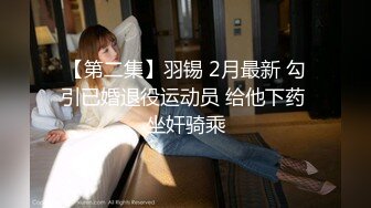 【第二集】羽锡 2月最新 勾引已婚退役运动员 给他下药 坐奸骑乘