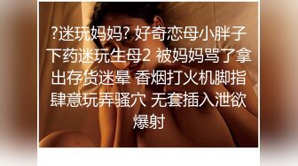 ?迷玩妈妈? 好奇恋母小胖子下药迷玩生母2 被妈妈骂了拿出存货迷晕 香烟打火机脚指肆意玩弄骚穴 无套插入泄欲爆射