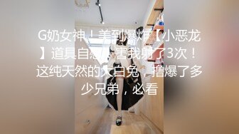 G奶女神！美到爆炸【小恶龙】道具自慰！害我射了3次！这纯天然的大白兔，撸爆了多少兄弟，必看