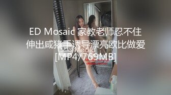 ED Mosaic 家教老师忍不住伸出咸猪手诱导漂亮欧比做爱[MP4/769MB]