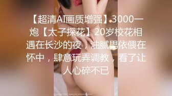 【超清AI画质增强】3000一炮【太子探花】20岁校花相遇在长沙的夜，油腻男依偎在怀中，肆意玩弄调教，看了让人心碎不已