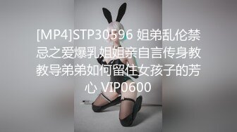 [MP4]STP30596 姐弟乱伦禁忌之爱爆乳姐姐亲自言传身教教导弟弟如何留住女孩子的芳心 VIP0600