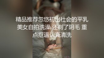 精品推荐忽悠初出社会的平乳美女自拍洗澡 还剃了阴毛 重点抠逼认真清洗