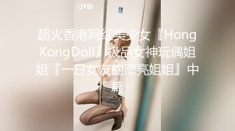 超火香港网红美少女『HongKongDoll』极品女神玩偶姐姐『一日女友的漂亮姐姐』中篇