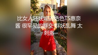 比女人还妩媚的绝色TS惠奈酱 很罕见的群交 群妖乱舞 太刺激