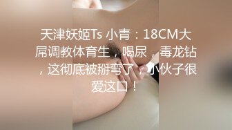 天津妖姬Ts 小青：18CM大屌调教体育生，喝尿，毒龙钻，这彻底被掰弯了，小伙子很爱这口！