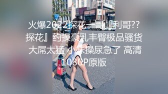 火爆2022探花一哥『利哥??探花』约操豪乳丰臀极品骚货 大屌太猛 小妹操尿急了 高清1080P原版