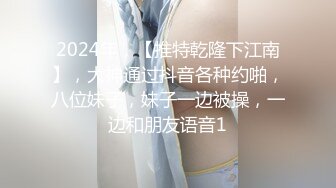 2024年，【推特乾隆下江南】，大神通过抖音各种约啪，八位妹子，妹子一边被操，一边和朋友语音1