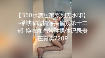 【360水滴居家系列无水印】-稀缺家庭摄像头偷窥第十二部-换衣啪啪各种裸体记录贵在真实720P